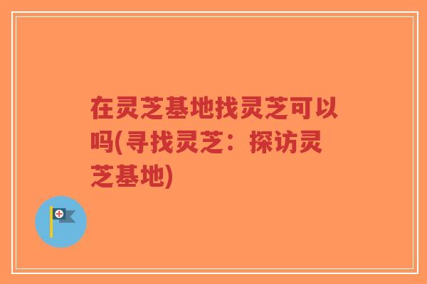 在灵芝基地找灵芝可以吗(寻找灵芝：探访灵芝基地)