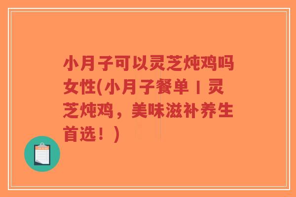小月子可以灵芝炖鸡吗女性(小月子餐单丨灵芝炖鸡，美味滋补养生首选！)