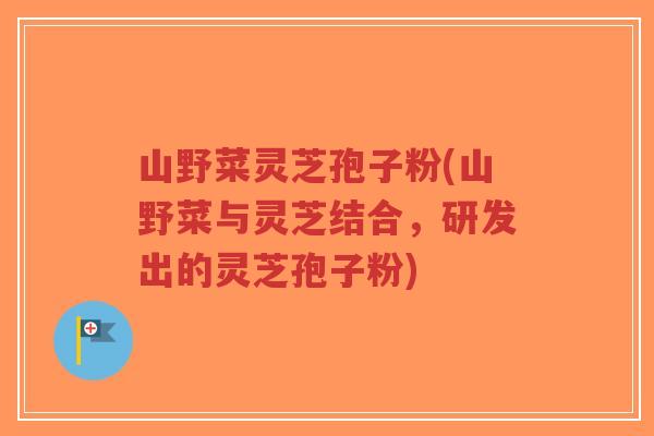 山野菜灵芝孢子粉(山野菜与灵芝结合，研发出的灵芝孢子粉)