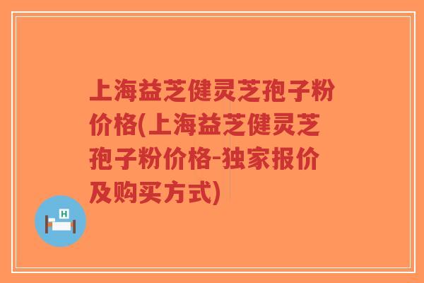 上海益芝健灵芝孢子粉价格(上海益芝健灵芝孢子粉价格-独家报价及购买方式) 上海益芝健灵芝孢子粉价格(上海益芝健灵芝孢子粉价格-独家报价及购买方式)