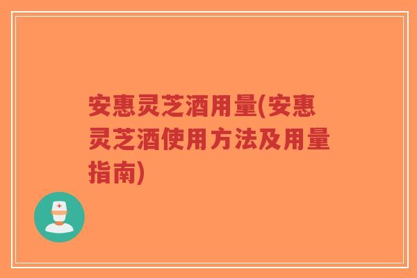 安惠灵芝酒用量(安惠灵芝酒使用方法及用量指南)