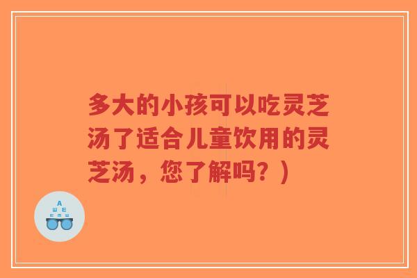 多大的小孩可以吃灵芝汤了适合儿童饮用的灵芝汤,您了解吗?) 多大的小孩可以吃灵芝汤了适合儿童饮用的灵芝汤,您了解吗?)