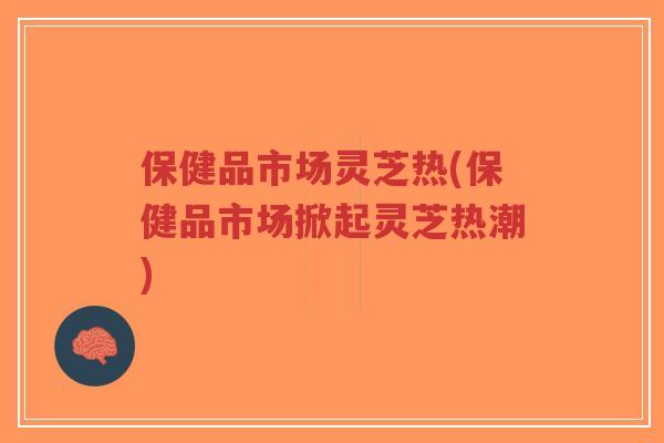 保健品市场灵芝热(保健品市场掀起灵芝热潮)