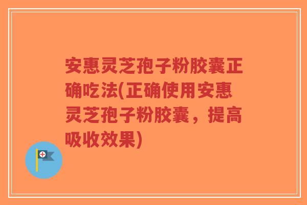 安惠灵芝孢子粉胶囊正确吃法(正确使用安惠灵芝孢子粉胶囊，提高吸收效果)