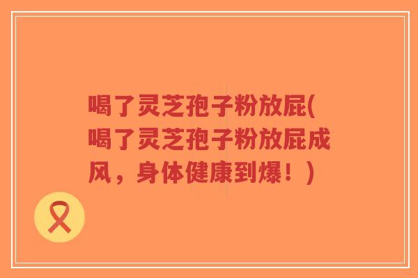 喝了灵芝孢子粉放屁(喝了灵芝孢子粉放屁成风，身体健康到爆！)