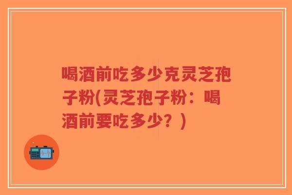 喝酒前吃多少克灵芝孢子粉(灵芝孢子粉:喝酒前要吃多少?) 喝酒前吃多少克灵芝孢子粉(灵芝孢子粉:喝酒前要吃多少?)