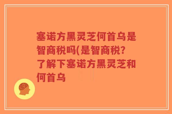 塞诺方黑灵芝何首乌是智商税吗(是智商税？了解下塞诺方黑灵芝和何首乌