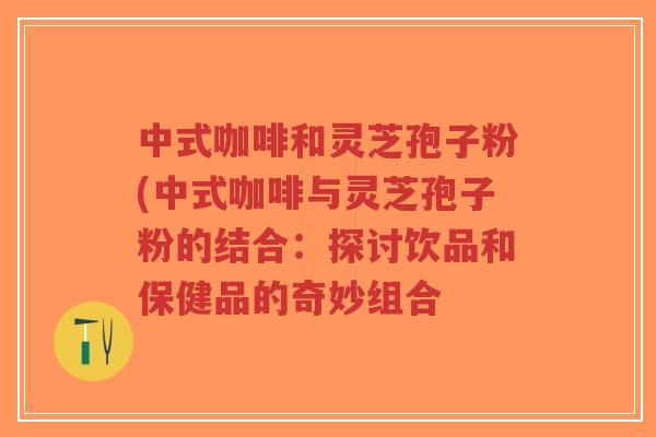 中式咖啡和灵芝孢子粉(中式咖啡与灵芝孢子粉的结合：探讨饮品和保健品的奇妙组合