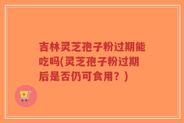 吉林灵芝孢子粉过期能吃吗(灵芝孢子粉过期后是否仍可食用？)