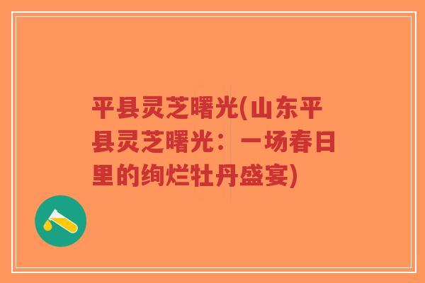 平县灵芝曙光(山东平县灵芝曙光：一场春日里的绚烂牡丹盛宴)