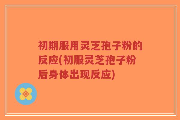 初期服用灵芝孢子粉的反应(初服灵芝孢子粉后身体出现反应)