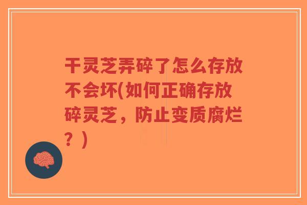 干灵芝弄碎了怎么存放不会坏(如何正确存放碎灵芝，防止变质腐烂？)