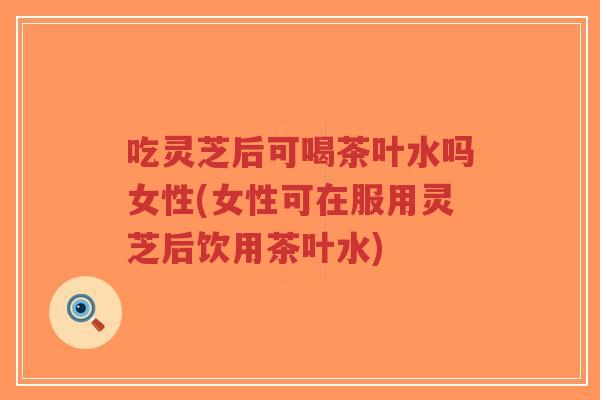 吃灵芝后可喝茶叶水吗女性(女性可在服用灵芝后饮用茶叶水)