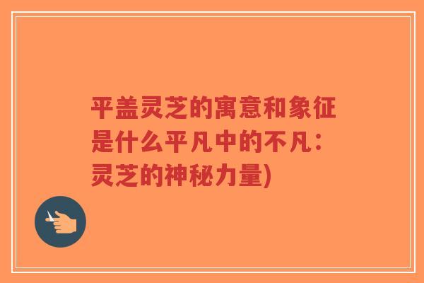 平盖灵芝的寓意和象征是什么平凡中的不凡：灵芝的神秘力量)