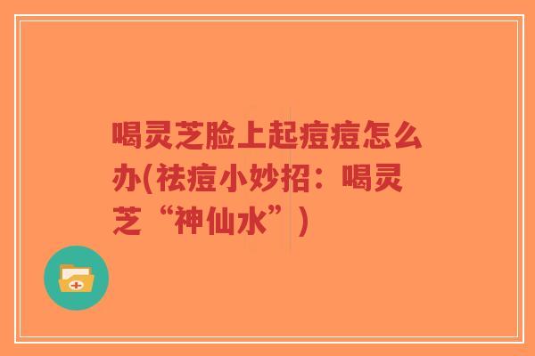 喝灵芝脸上起痘痘怎么办(祛痘小妙招：喝灵芝“神仙水”)