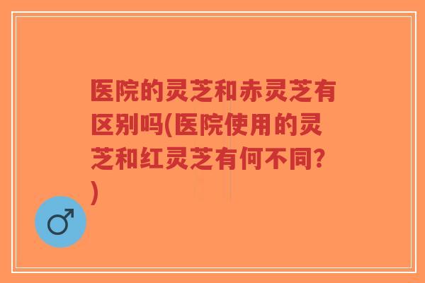 医院的灵芝和赤灵芝有区别吗(医院使用的灵芝和红灵芝有何不同？)