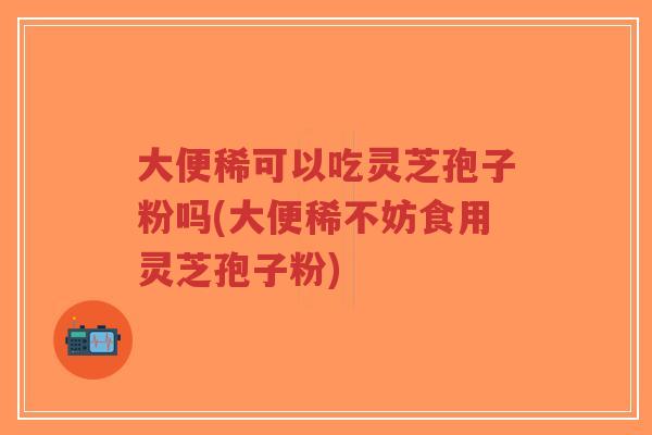 大便稀可以吃灵芝孢子粉吗(大便稀不妨食用灵芝孢子粉)