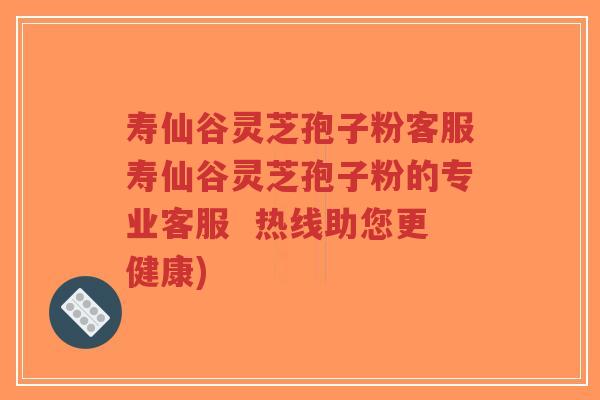 寿仙谷灵芝孢子粉客服寿仙谷灵芝孢子粉的专业客服  热线助您更健康)