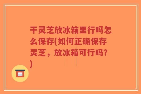 干灵芝放冰箱里行吗怎么保存(如何正确保存灵芝，放冰箱可行吗？)
