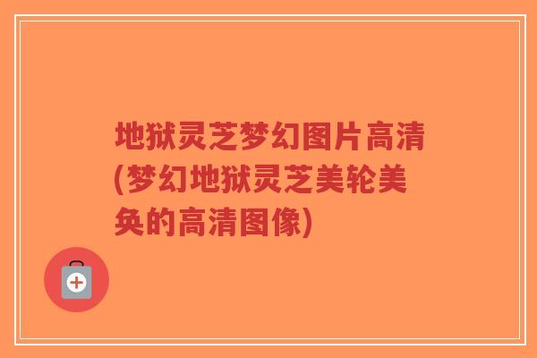 地狱灵芝梦幻图片高清(梦幻地狱灵芝美轮美奂的高清图像)
