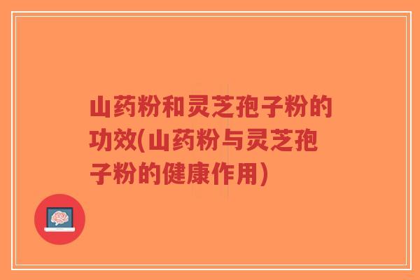山药粉和灵芝孢子粉的功效(山药粉与灵芝孢子粉的健康作用)