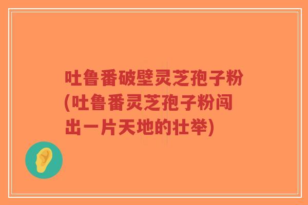 吐鲁番破壁灵芝孢子粉(吐鲁番灵芝孢子粉闯出一片天地的壮举)