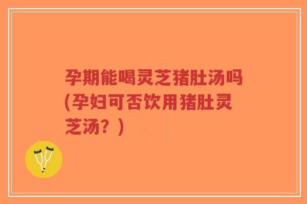 孕期能喝灵芝猪肚汤吗(孕妇可否饮用猪肚灵芝汤？)
