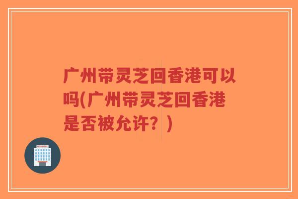 广州带灵芝回香港可以吗(广州带灵芝回香港是否被允许?) 广州带灵芝回香港可以吗(广州带灵芝回香港是否被允许?)