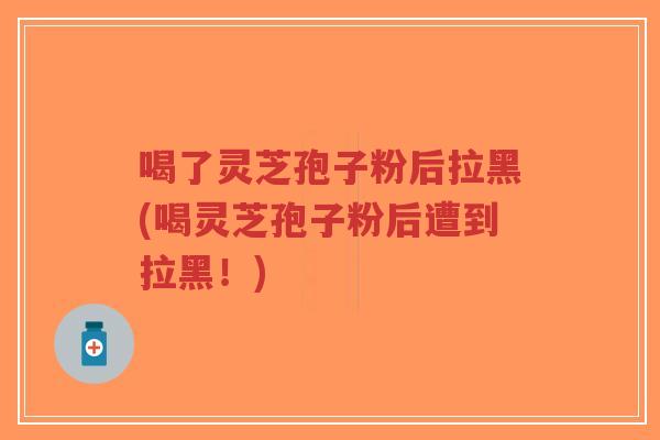 喝了灵芝孢子粉后拉黑(喝灵芝孢子粉后遭到拉黑!) 喝了灵芝孢子粉后拉黑(喝灵芝孢子粉后遭到拉黑!)