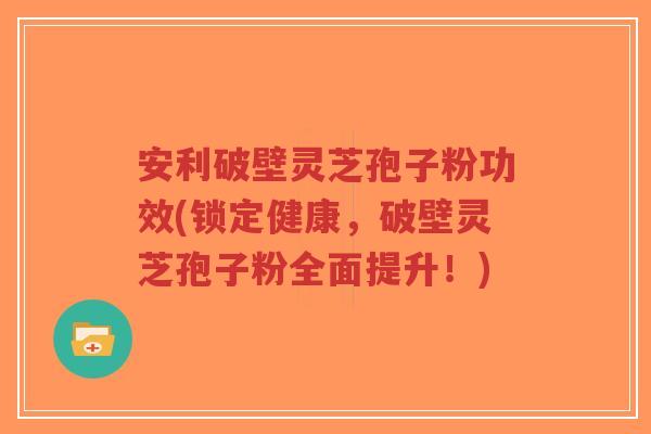 安利破壁灵芝孢子粉功效(锁定健康，破壁灵芝孢子粉全面提升！)