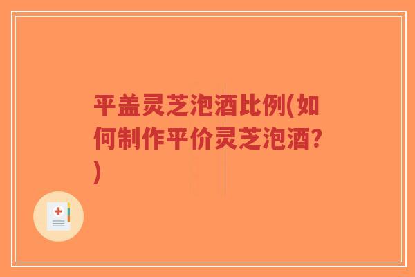 平盖灵芝泡酒比例(如何制作平价灵芝泡酒?)