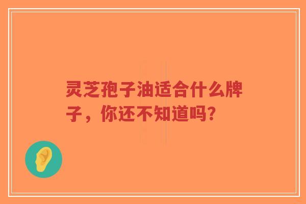 灵芝孢子油适合什么牌子，你还不知道吗？