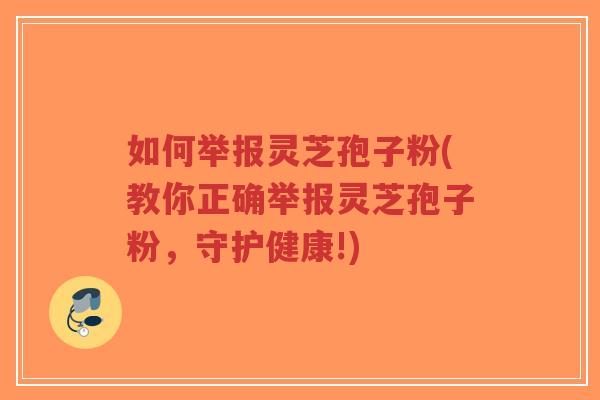 如何举报灵芝孢子粉(教你正确举报灵芝孢子粉,守护健康!) 如何举报灵芝孢子粉(教你正确举报灵芝孢子粉,守护健康!)