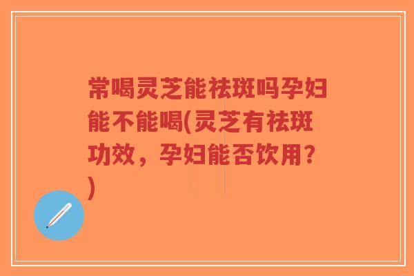 常喝灵芝能祛斑吗孕妇能不能喝(灵芝有祛斑功效，孕妇能否饮用？)
