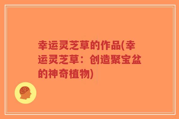 幸运灵芝草的作品(幸运灵芝草:创造聚宝盆的神奇植物) 幸运灵芝草的作品(幸运灵芝草:创造聚宝盆的神奇植物)
