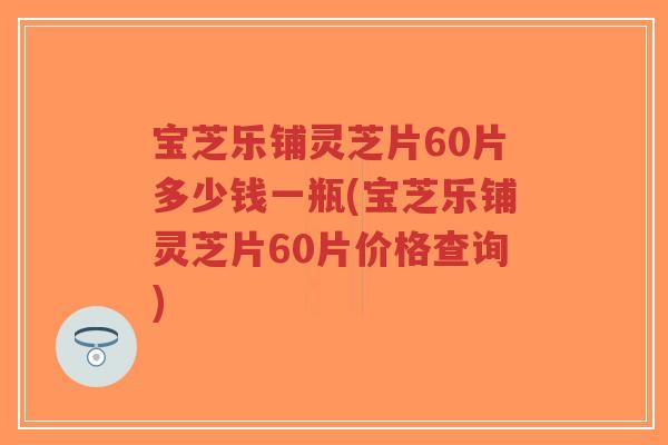 宝芝乐铺灵芝片60片多少钱一瓶(宝芝乐铺灵芝片60片价格查询)
