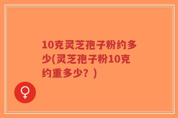 10克灵芝孢子粉约多少(灵芝孢子粉10克约重多少？)