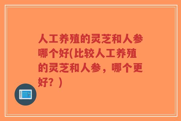 人工养殖的灵芝和人参哪个好(比较人工养殖的灵芝和人参，哪个更好？)