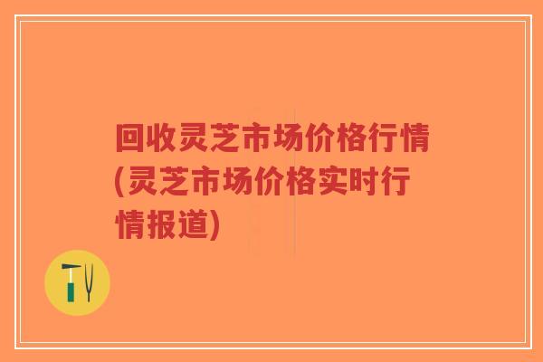 回收灵芝市场价格行情(灵芝市场价格实时行情报道)