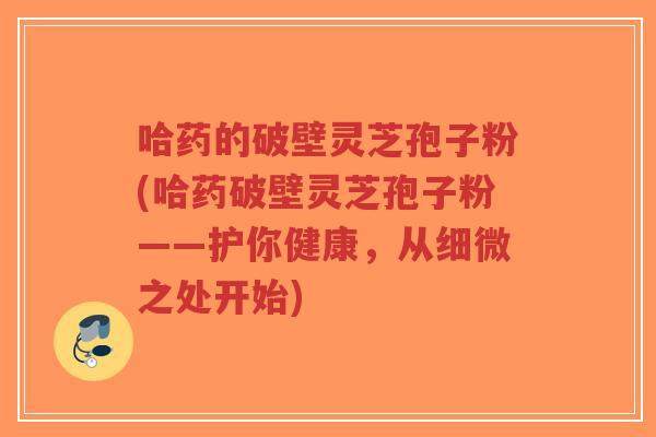 哈药的破壁灵芝孢子粉(哈药破壁灵芝孢子粉——护你健康，从细微之处开始)