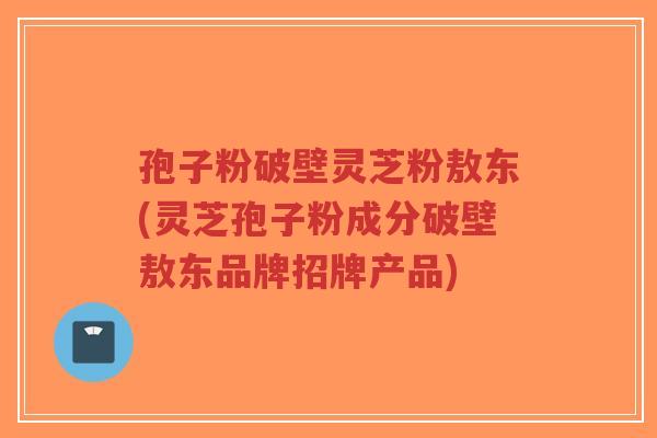 孢子粉破壁灵芝粉敖东(灵芝孢子粉成分破壁敖东品牌招牌产品)