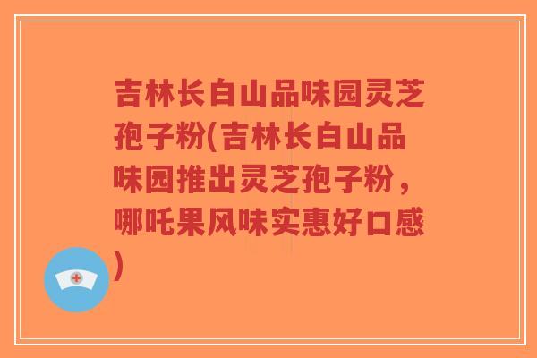 吉林长白山品味园灵芝孢子粉(吉林长白山品味园推出灵芝孢子粉，哪吒果风味实惠好口感)
