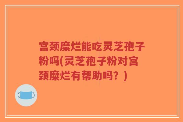 宫颈糜烂能吃灵芝孢子粉吗(灵芝孢子粉对宫颈糜烂有帮助吗？)