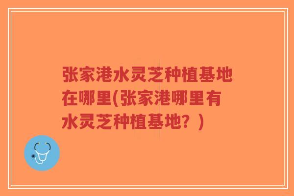 张家港水灵芝种植基地在哪里(张家港哪里有水灵芝种植基地？)