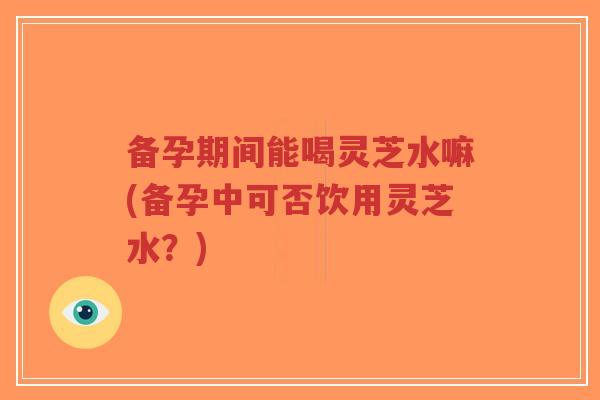 备孕期间能喝灵芝水嘛(备孕中可否饮用灵芝水？)