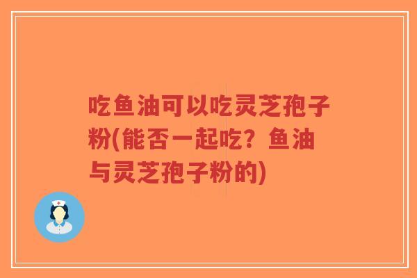 吃鱼油可以吃灵芝孢子粉(能否一起吃？鱼油与灵芝孢子粉的)