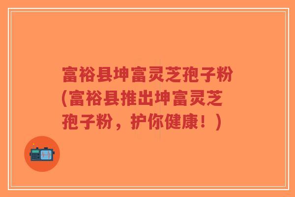 富裕县坤富灵芝孢子粉(富裕县推出坤富灵芝孢子粉,护你健康!) 富裕县坤富灵芝孢子粉(富裕县推出坤富灵芝孢子粉,护你健康!)
