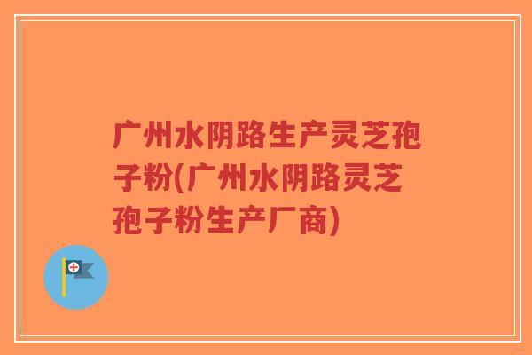 广州水阴路生产灵芝孢子粉(广州水阴路灵芝孢子粉生产厂商)