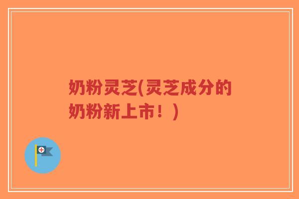 奶粉灵芝(灵芝成分的奶粉新上市！)