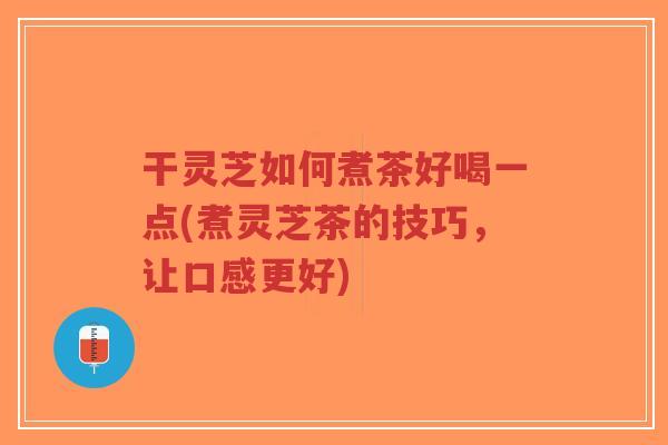 干灵芝如何煮茶好喝一点(煮灵芝茶的技巧，让口感更好)